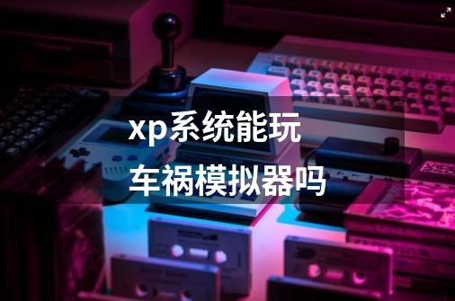 xp系统能玩车祸模拟器吗-第1张-游戏信息-龙启网