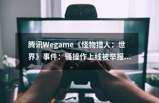 腾讯Wegame《怪物猎人：世界》事件：骚操作上线被举报下架-第1张-游戏信息-龙启网