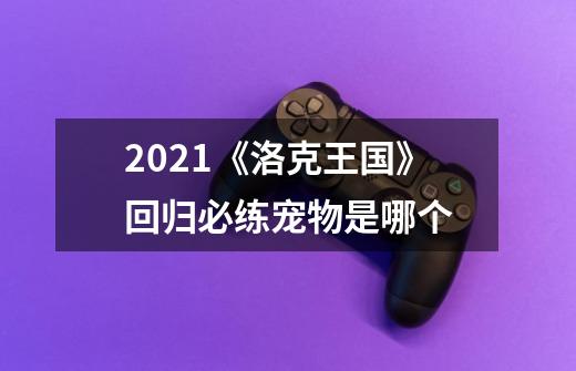 2021《洛克王国》回归必练宠物是哪个-第1张-游戏信息-龙启网