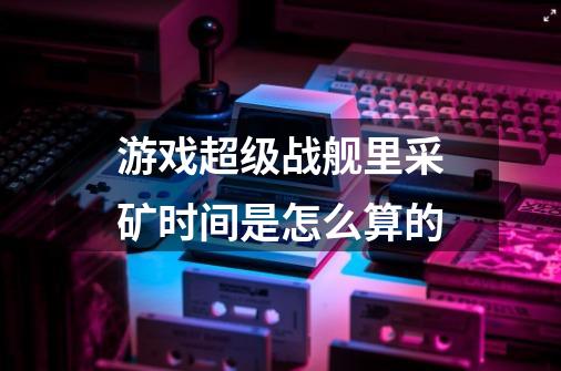 游戏超级战舰里采矿时间是怎么算的-第1张-游戏信息-龙启网