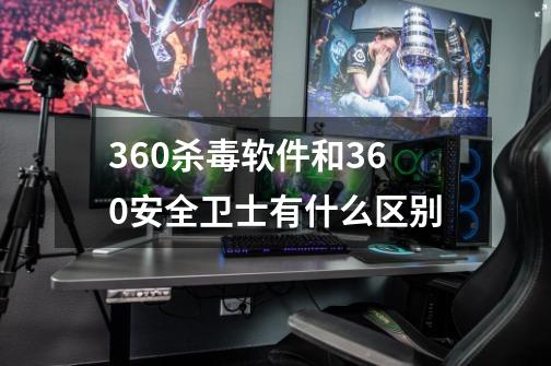 360杀毒软件和360安全卫士有什么区别-第1张-游戏信息-龙启网