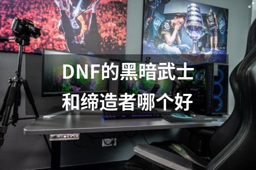 DNF的黑暗武士和缔造者哪个好-第1张-游戏信息-龙启网