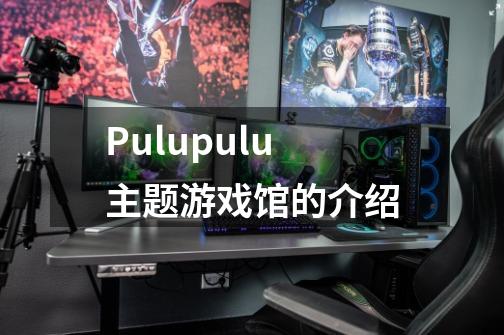 Pulupulu主题游戏馆的介绍-第1张-游戏信息-龙启网