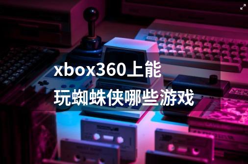 xbox360上能玩蜘蛛侠哪些游戏-第1张-游戏信息-龙启网