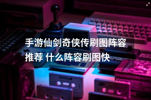 手游仙剑奇侠传刷图阵容推荐 什么阵容刷图快-第1张-游戏信息-龙启网