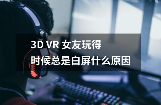 3D VR 女友玩得时候总是白屏什么原因-第1张-游戏信息-龙启网