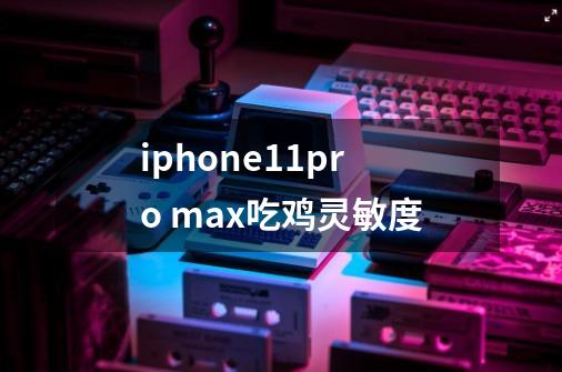 iphone11pro max吃鸡灵敏度-第1张-游戏信息-龙启网