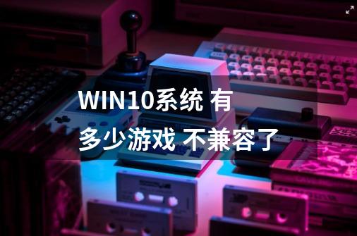 WIN10系统 有多少游戏 不兼容了-第1张-游戏信息-龙启网