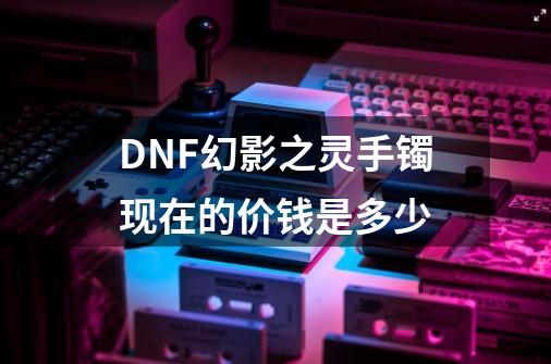 DNF幻影之灵手镯现在的价钱是多少-第1张-游戏信息-龙启网