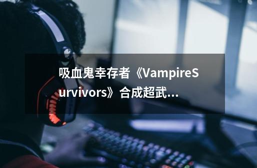 吸血鬼幸存者《VampireSurvivors》合成超武解锁隐藏角色攻略_吸血鬼的原型是蝙蝠吗-第1张-游戏信息-龙启网