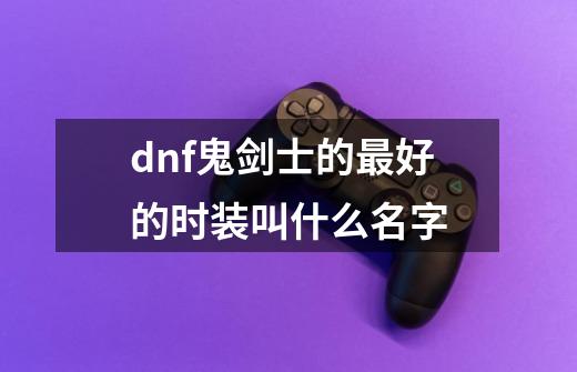 dnf鬼剑士的最好的时装叫什么名字-第1张-游戏信息-龙启网