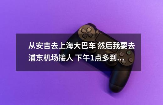 从安吉去上海大巴车 然后我要去浦东机场接人 下午1点多到上海浦东，我想当天去，害怕时间来不及，接不到人-第1张-游戏信息-龙启网