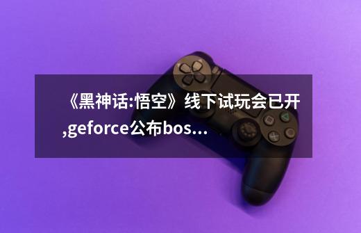 《黑神话:悟空》线下试玩会已开,geforce公布boss战实机-第1张-游戏信息-龙启网