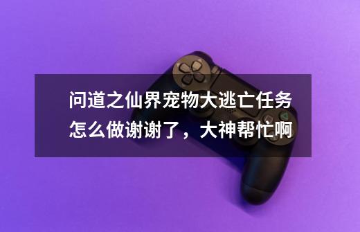 问道之仙界宠物大逃亡任务怎么做谢谢了，大神帮忙啊-第1张-游戏信息-龙启网