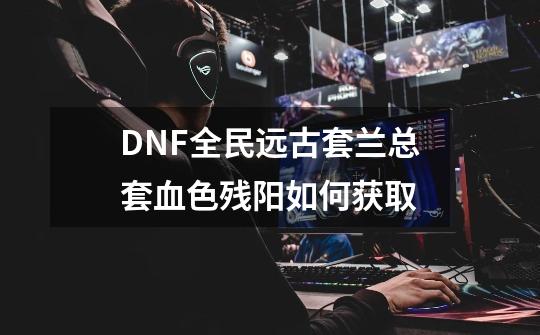 DNF全民远古套兰总套血色残阳如何获取-第1张-游戏信息-龙启网