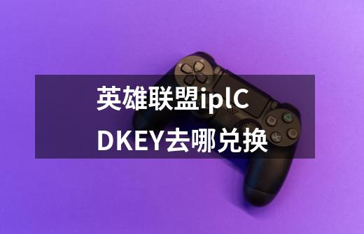 英雄联盟iplCDKEY去哪兑换-第1张-游戏信息-龙启网