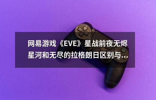 网易游戏《EVE》星战前夜无烬星河和无尽的拉格朗日区别与优缺点是是什么-第1张-游戏信息-龙启网