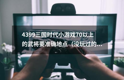 4399三国时代小游戏70以上的武将要准确地点（没玩过的别说话）-第1张-游戏信息-龙启网