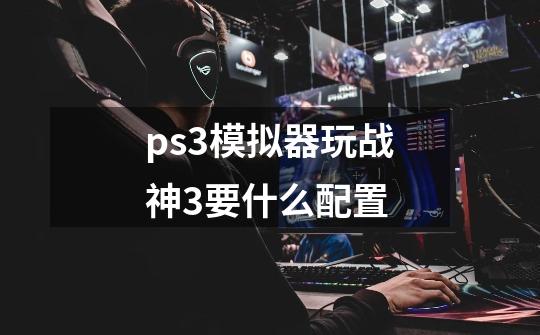 ps3模拟器玩战神3要什么配置-第1张-游戏信息-龙启网