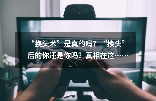 “换头术”是真的吗？“换头”后的你还是你吗？真相在这……-第1张-游戏信息-龙启网