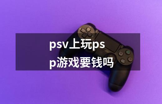 psv上玩psp游戏要钱吗-第1张-游戏信息-龙启网