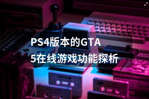 PS4版本的GTA5在线游戏功能探析-第1张-游戏信息-龙启网