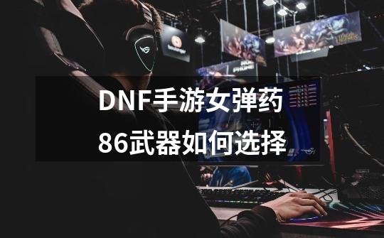 DNF手游女弹药86武器如何选择-第1张-游戏信息-龙启网