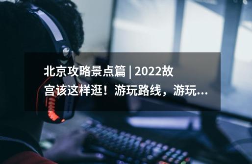 北京攻略景点篇 | 2022故宫该这样逛！游玩路线，游玩时间应有尽有！-第1张-游戏信息-龙启网