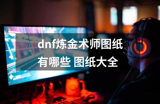 dnf炼金术师图纸有哪些 图纸大全-第1张-游戏信息-龙启网