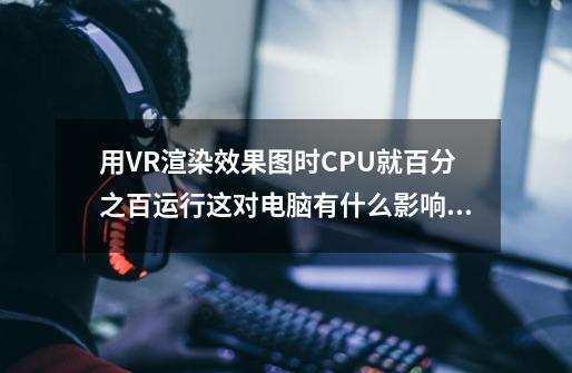 用VR渲染效果图时CPU就百分之百运行这对电脑有什么影响吗-第1张-游戏信息-龙启网