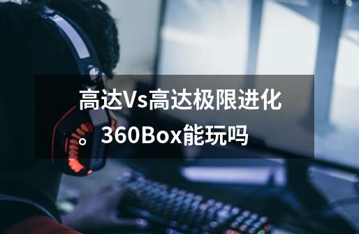 高达Vs高达极限进化。360Box能玩吗-第1张-游戏信息-龙启网