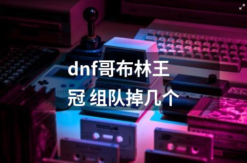 dnf哥布林王冠 组队掉几个-第1张-游戏信息-龙启网