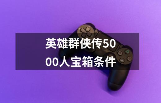 英雄群侠传5000人宝箱条件-第1张-游戏信息-龙启网