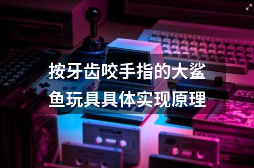 按牙齿咬手指的大鲨鱼玩具具体实现原理-第1张-游戏信息-龙启网