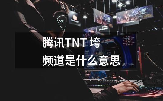 腾讯TNT 垮频道是什么意思-第1张-游戏信息-龙启网