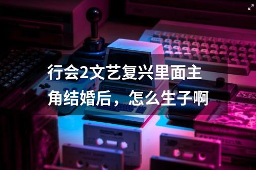 行会2文艺复兴里面主角结婚后，怎么生子啊-第1张-游戏信息-龙启网