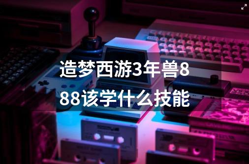 造梦西游3年兽888该学什么技能-第1张-游戏信息-龙启网