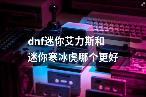 dnf迷你艾力斯和迷你寒冰虎哪个更好-第1张-游戏信息-龙启网