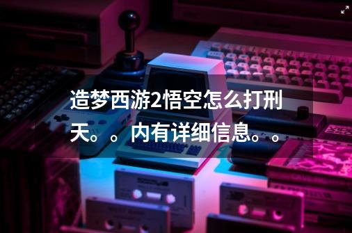 造梦西游2悟空怎么打刑天。。内有详细信息。。-第1张-游戏信息-龙启网