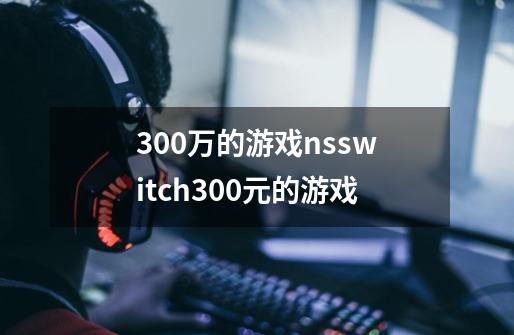 300万的游戏nsswitch300元的游戏-第1张-游戏信息-龙启网