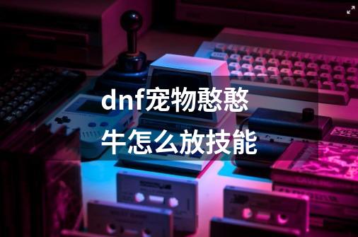 dnf宠物憨憨牛怎么放技能-第1张-游戏信息-龙启网