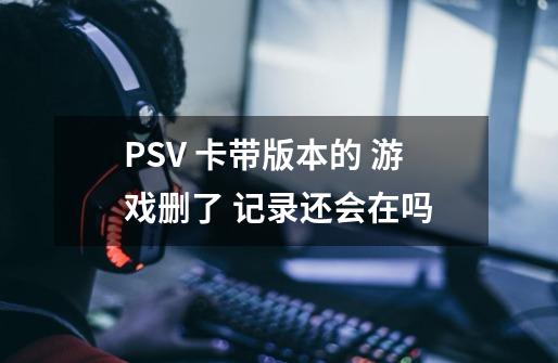 PSV 卡带版本的 游戏删了 记录还会在吗-第1张-游戏信息-龙启网