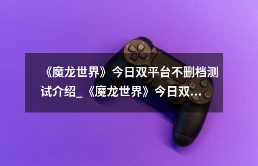 《魔龙世界》今日双平台不删档测试介绍_《魔龙世界》今日双平台不删档测试是什么-第1张-游戏信息-龙启网