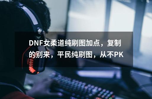 DNF女柔道纯刷图加点，复制的别来，平民纯刷图，从不PK-第1张-游戏信息-龙启网