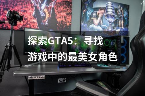 探索GTA5：寻找游戏中的最美女角色-第1张-游戏信息-龙启网