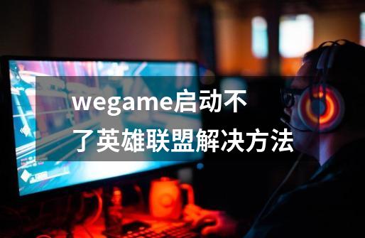 wegame启动不了英雄联盟解决方法-第1张-游戏信息-龙启网