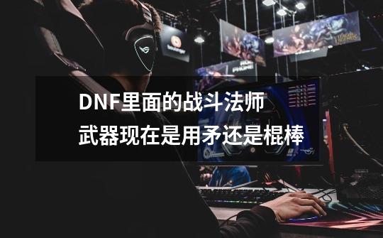 DNF里面的战斗法师 武器现在是用矛还是棍棒-第1张-游戏信息-龙启网