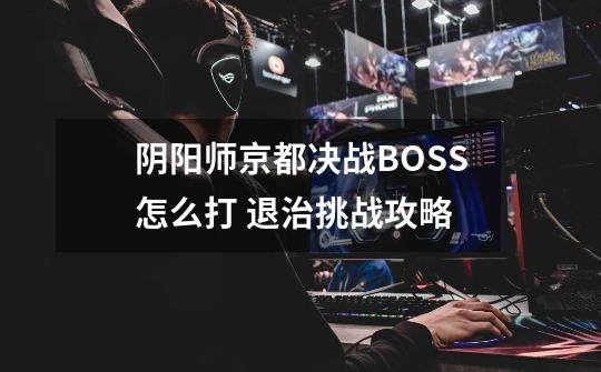 阴阳师京都决战BOSS怎么打 退治挑战攻略-第1张-游戏信息-龙启网