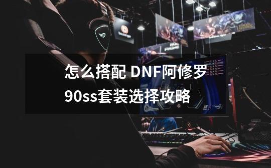 怎么搭配 DNF阿修罗90ss套装选择攻略-第1张-游戏信息-龙启网