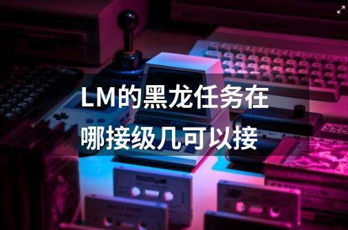 LM的黑龙任务在哪接级几可以接-第1张-游戏信息-龙启网